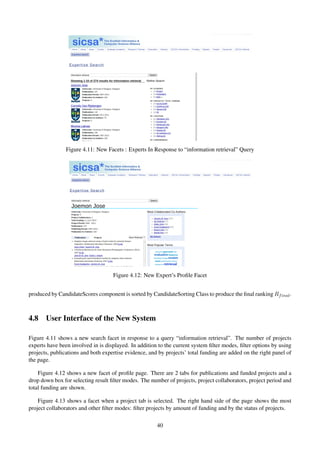 Figure 4.11: New Facets : Experts In Response to “information retrieval” Query
Figure 4.12: New Expert’s Proﬁle Facet
produced by CandidateScores component is sorted by CandidateSorting Class to produce the ﬁnal ranking Rfinal.
4.8 User Interface of the New System
Figure 4.11 shows a new search facet in response to a query “information retrieval”. The number of projects
experts have been involved in is displayed. In addition to the current system ﬁlter modes, ﬁlter options by using
projects, publications and both expertise evidence, and by projects’ total funding are added on the right panel of
the page.
Figure 4.12 shows a new facet of proﬁle page. There are 2 tabs for publications and funded projects and a
drop down box for selecting result ﬁlter modes. The number of projects, project collaborators, project period and
total funding are shown.
Figure 4.13 shows a facet when a project tab is selected. The right hand side of the page shows the most
project collaborators and other ﬁlter modes: ﬁlter projects by amount of funding and by the status of projects.
40
 