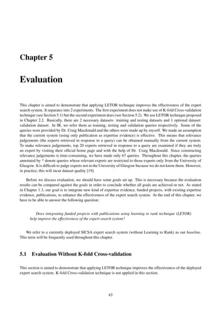 Chapter 5
Evaluation
This chapter is aimed to demonstrate that applying LETOR technique improves the effectiveness of the expert
search system. It separates into 2 experiments. The ﬁrst experiment does not make use of K-fold Cross-validation
technique (see Section 5.1) but the second experiment does (see Section 5.2). We use LETOR technique proposed
in Chapter 2.2. Basically, there are 2 necessary datasets: training and testing datasets and 1 optional dataset:
validation dataset. In IR, we refer them as training, testing and validation queries respectively. Some of the
queries were provided by Dr. Craig Macdonald and the others were made up by myself. We made an assumption
that the current system (using only publication as expertise evidence) is effective. This means that relevance
judgements (the experts retrieved in response to a query) can be obtained manually from the current system.
To make relevance judgements, top 20 experts retrieved in response to a query are examined if they are truly
an expert by visiting their ofﬁcial home page and with the help of Dr. Craig Macdonald. Since constructing
relevance judgements is time-consuming, we have made only 67 queries. Throughout this chapter, the queries
annotated by * denote queries whose relevant experts are restricted to those experts only from the University of
Glasgow. It is difﬁcult to judge experts not in the University of Glasgow because we do not know them. However,
in practice, this will incur dataset quality [19].
Before we discuss evaluation, we should have some goals set up. This is necessary because the evaluation
results can be compared against the goals in order to conclude whether all goals are achieved or not. As stated
in Chapter 1.3, our goal is to integrate new kind of expertise evidence, funded projects, with existing expertise
evidence, publications, to enhance the effectiveness of the expert search system. At the end of this chapter, we
have to be able to answer the following question:
Does integrating funded projects with publications using learning to rank technique (LETOR)
help improve the effectiveness of the expert search system?
We refer to a currently deployed SICSA expert search system (without Learning to Rank) as our baseline.
This term will be frequently used throughout this chapter.
5.1 Evaluation Without K-fold Cross-validation
This section is aimed to demonstrate that applying LETOR technique improves the effectiveness of the deployed
expert search system. K-fold Cross-validation technique is not applied in this section.
43
 