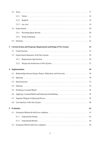 2.3 Tools . . . . . . . . . . . . . . . . . . . . . . . . . . . . . . . . . . . . . . . . . . . . . . . . . 17
2.3.1 Terrier . . . . . . . . . . . . . . . . . . . . . . . . . . . . . . . . . . . . . . . . . . . . 18
2.3.2 RankLib . . . . . . . . . . . . . . . . . . . . . . . . . . . . . . . . . . . . . . . . . . 19
2.3.3 trec eval . . . . . . . . . . . . . . . . . . . . . . . . . . . . . . . . . . . . . . . . . . . 19
2.4 Expert Search . . . . . . . . . . . . . . . . . . . . . . . . . . . . . . . . . . . . . . . . . . . . 20
2.4.1 Presenting Query Results . . . . . . . . . . . . . . . . . . . . . . . . . . . . . . . . . . 20
2.4.2 Voting Techniques . . . . . . . . . . . . . . . . . . . . . . . . . . . . . . . . . . . . . 21
2.5 Summary . . . . . . . . . . . . . . . . . . . . . . . . . . . . . . . . . . . . . . . . . . . . . . 22
3 Current System and Proposals, Requirements and Design of New System 23
3.1 Current System . . . . . . . . . . . . . . . . . . . . . . . . . . . . . . . . . . . . . . . . . . . 23
3.2 Expert Search Indicators of the New System . . . . . . . . . . . . . . . . . . . . . . . . . . . . 26
3.2.1 Requirements Speciﬁcation . . . . . . . . . . . . . . . . . . . . . . . . . . . . . . . . 26
3.2.2 Design and Architecture of New System . . . . . . . . . . . . . . . . . . . . . . . . . . 27
4 Implementation 30
4.1 Relationships between Expert, Project, Publication, and University . . . . . . . . . . . . . . . . 30
4.2 Querying . . . . . . . . . . . . . . . . . . . . . . . . . . . . . . . . . . . . . . . . . . . . . . 30
4.3 Data Extraction . . . . . . . . . . . . . . . . . . . . . . . . . . . . . . . . . . . . . . . . . . . 33
4.4 Indexing . . . . . . . . . . . . . . . . . . . . . . . . . . . . . . . . . . . . . . . . . . . . . . . 34
4.5 Producing a Learned Model . . . . . . . . . . . . . . . . . . . . . . . . . . . . . . . . . . . . . 36
4.6 Applying a Learned Model and Producing Final Ranking . . . . . . . . . . . . . . . . . . . . . 38
4.7 Sequence Diagram of Querying Process . . . . . . . . . . . . . . . . . . . . . . . . . . . . . . 39
4.8 User Interface of the New System . . . . . . . . . . . . . . . . . . . . . . . . . . . . . . . . . 40
5 Evaluation 43
5.1 Evaluation Without K-fold Cross-validation . . . . . . . . . . . . . . . . . . . . . . . . . . . . 43
5.1.1 Experimental Setting . . . . . . . . . . . . . . . . . . . . . . . . . . . . . . . . . . . . 44
5.1.2 Experimental Results . . . . . . . . . . . . . . . . . . . . . . . . . . . . . . . . . . . . 44
5.2 Evaluation With K-fold Cross-validation . . . . . . . . . . . . . . . . . . . . . . . . . . . . . . 46
2
 