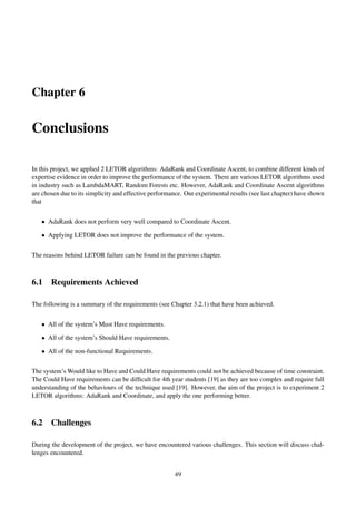 Chapter 6
Conclusions
In this project, we applied 2 LETOR algorithms: AdaRank and Coordinate Ascent, to combine different kinds of
expertise evidence in order to improve the performance of the system. There are various LETOR algorithms used
in industry such as LambdaMART, Random Forests etc. However, AdaRank and Coordinate Ascent algorithms
are chosen due to its simplicity and effective performance. Our experimental results (see last chapter) have shown
that
• AdaRank does not perform very well compared to Coordinate Ascent.
• Applying LETOR does not improve the performance of the system.
The reasons behind LETOR failure can be found in the previous chapter.
6.1 Requirements Achieved
The following is a summary of the requirements (see Chapter 3.2.1) that have been achieved.
• All of the system’s Must Have requirements.
• All of the system’s Should Have requirements.
• All of the non-functional Requirements.
The system’s Would like to Have and Could Have requirements could not be achieved because of time constraint.
The Could Have requirements can be difﬁcult for 4th year students [19] as they are too complex and require full
understanding of the behaviours of the technique used [19]. However, the aim of the project is to experiment 2
LETOR algorithms: AdaRank and Coordinate, and apply the one performing better.
6.2 Challenges
During the development of the project, we have encountered various challenges. This section will discuss chal-
lenges encountered.
49
 