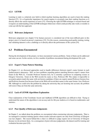 6.2.1 LETOR
Learning to rank is a relatively new ﬁeld in which machine learning algorithms are used to learn this ranking
function [37]. It is of particular importance for search engines to accurately tune their ranking functions as it
directly affects the search experience of users [37]. Choosing the right LETOR technique is research based and
it requires an understanding of the LETOR techniques behaviours which could possibly take weeks or months to
come up with the best approach.
6.2.2 Relevance Judgement
Relevance judgement (see chapter 5) by human assessors is considered one of the most difﬁcult parts in this
project since it is based on person’s experience [32]. For this reason, constructing good quality training, testing
and validating datasets is also a challenge as it directly affects the performance of the system [19].
6.3 Problems Encountered
During the development of the project, we have encountered various problems. Some of them can be addressed
and some can not. In this section, we list a number of problems encountered during development life cycle.
6.3.1 Expert’s Name Pattern Matching
In Chapter 4.3, we discussed approaches used to handle differences between expert’s name formats in each
funded projects datasource. Still, we have problems regarding pattern matching between expert’s names from
Grant on the Web [1]. Consider Professor Joemon Jose, he is currently a professor in computing science at
Glasgow University. Grant on the Web records his name as Jose, Professor JM. This makes it impossible to
accurately pattern match the name with our known candidates if there are experts named Professor Joemon Jose
and Professor Jasmine Jose because Grant on the Web will record their names in the same format: Jose, Professor
JM. Although we could solve the problem by taking the university they are lecturing into account, the problem
still exists if they are from the same university.
6.3.2 Lack of LETOR Algorithms Explanation
Clear explanations of the Coordinate Ascent and AdaRank LETOR algorithms are difﬁcult to ﬁnd. Trying to
understand the nature of the algorithms is not an easy task for 4th year student as it is based on mathematics and
statistics.
6.3.3 Poor Quality of Relevance Judgements
In Chapter 5, we talked about the problems we encountered when constructing relevance judgements. That is,
we managed to construct training queries whose results (relevant experts) are only from University of Glasgow
(see last chapter). The reason behind this is that it is difﬁcult to judge experts not in University of Glasgow
because we do not know them. As a consequence of poor relevance judgements, the dataset used for training and
evaluation becomes poor [19].
50
 