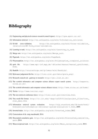 Bibliography
[1] Engineering and physical sciences research council (epsrc). http://gow.epsrc.ac.uk/.
[2] Information retrieval. http://en.wikipedia.org/wiki/Information_retrieval.
[3] K-fold cross-validation. http://en.wikipedia.org/wiki/Cross-validation_
(statistics)#K-fold_cross-validation.
[4] Learning to rank. http://en.wikipedia.org/wiki/Learning_to_rank.
[5] Merge sort. http://en.wikipedia.org/wiki/Merge_sort.
[6] Pagerank. http://en.wikipedia.org/wiki/PageRank.
[7] Polymorphism. http://en.wikipedia.org/wiki/Polymorphism_(computer_science).
[8] qrels ﬁle. http://www.mpi-inf.mpg.de/˜dfischer/manual/manual_qrelformat.
html.
[9] Ranklib. http://sourceforge.net/p/lemur/wiki/RankLib/.
[10] Relevance judgement ﬁle list. http://trec.nist.gov/data/qrels_eng/.
[11] Research councils uk - gateway to research. http://gtr.rcuk.ac.uk/.
[12] The scottish informatics and computer science alliance expert search system. http://experts.
sicsa.ac.uk/.
[13] The scottish informatics and computer science alliance (sicsa). http://www.sicsa.ac.uk/home/.
[14] Terrier. http://www.terrier.org/.
[15] The text retrieval conference (trec). http://trec.nist.gov/overview.html.
[16] Trec result ﬁle format. http://ir.iit.edu/˜dagr/cs529/files/project_files/trec_
eval_desc.htm.
[17] Information retrieval system evaluation. http://nlp.stanford.edu/IR-book/html/
htmledition/information-retrieval-system-evaluation-1.html, 2009.
[18] Inverted index. http://en.wikipedia.org/wiki/Inverted_index, 2012.
[19] Conversation of dr. craig macdonald, 2014.
[20] Discounted cumulative gain. http://en.wikipedia.org/wiki/Discounted_cumulative_
gain, 2014.
[21] Mean reciprocal rank. http://en.wikipedia.org/wiki/Mean_reciprocal_rank, 2014.
52
 