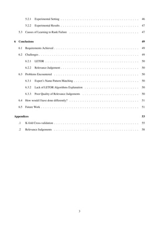 5.2.1 Experimental Setting . . . . . . . . . . . . . . . . . . . . . . . . . . . . . . . . . . . . 46
5.2.2 Experimental Results . . . . . . . . . . . . . . . . . . . . . . . . . . . . . . . . . . . . 47
5.3 Causes of Learning to Rank Failure . . . . . . . . . . . . . . . . . . . . . . . . . . . . . . . . 47
6 Conclusions 49
6.1 Requirements Achieved . . . . . . . . . . . . . . . . . . . . . . . . . . . . . . . . . . . . . . . 49
6.2 Challenges . . . . . . . . . . . . . . . . . . . . . . . . . . . . . . . . . . . . . . . . . . . . . . 49
6.2.1 LETOR . . . . . . . . . . . . . . . . . . . . . . . . . . . . . . . . . . . . . . . . . . . 50
6.2.2 Relevance Judgement . . . . . . . . . . . . . . . . . . . . . . . . . . . . . . . . . . . . 50
6.3 Problems Encountered . . . . . . . . . . . . . . . . . . . . . . . . . . . . . . . . . . . . . . . 50
6.3.1 Expert’s Name Pattern Matching . . . . . . . . . . . . . . . . . . . . . . . . . . . . . . 50
6.3.2 Lack of LETOR Algorithms Explanation . . . . . . . . . . . . . . . . . . . . . . . . . 50
6.3.3 Poor Quality of Relevance Judgements . . . . . . . . . . . . . . . . . . . . . . . . . . 50
6.4 How would I have done differently? . . . . . . . . . . . . . . . . . . . . . . . . . . . . . . . . 51
6.5 Future Work . . . . . . . . . . . . . . . . . . . . . . . . . . . . . . . . . . . . . . . . . . . . . 51
Appendices 53
.1 K-fold Cross-validation . . . . . . . . . . . . . . . . . . . . . . . . . . . . . . . . . . . . . . . 55
.2 Relevance Judgements . . . . . . . . . . . . . . . . . . . . . . . . . . . . . . . . . . . . . . . 58
3
 