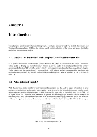 Chapter 1
Introduction
This chapter is about the introduction of the project. It will give an overview of The Scottish Informatics and
Computer Science Alliance (SICSA), the existing search engine, deﬁnition of the project and aims. It will also
outline the structure of the project.
1.1 The Scottish Informatics and Computer Science Alliance (SICSA)
“The Scottish Informatics and Computer Science Alliance (SICSA) is a collaboration of Scottish Universities
whose goal is to develop and extend Scotland’s position as a world leader in Informatics and Computer Science
research and education” [13]. SICSA achieves this by working cooperatively rather than competitively, by pro-
viding support and sharing facilities, by working closely with industry and government and by appointing and
retaining world-class staff and research students in Scottish Universities. A list of members of SICSA is given in
table 1.1.
1.2 What is Expert Search?
With the enormous in the number of information and documents and the need to access information in large
enterprise organisations, “collaborative users regularly have the need to ﬁnd not only documents, but also people
with whom they share common interests, or who have speciﬁc knowledge in a required area” [26, P. 388]. In
an expert search task, the users’ need, expressed as queries, is to identify people who have relevant expertise to
the need [26, P. 387]. An expert search system is an Information Retrieval [2] system that makes use of textual
evidence of expertise to rank candidates and can aid users with their “expertise need”. Effectively, an expert
University
University of Aberdeen
University of Abertay
University of Dundee
University of Edinburgh
Edinburgh Napier University
University of Glasgow
Glasgow Caledonian University
Heriot-Watt University
Robert Gordon University
University of St Andrews
University of Stirling
University of Strathclyde
University of the West of Scotland
Table 1.1: A list of members of SICSA
4
 