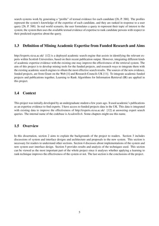 search systems work by generating a “proﬁle” of textual evidence for each candidate [26, P. 388]. The proﬁles
represent the system’s knowledge of the expertise of each candidate, and they are ranked in response to a user
query [26, P. 388]. In real world scenario, the user formulates a query to represent their topic of interest to the
system; the system then uses the available textual evidence of expertise to rank candidate persons with respect to
their predicted expertise about the query.
1.3 Deﬁnition of Mining Academic Expertise from Funded Research and Aims
http://experts.sicsa.ac.uk/ [12] is a deployed academic search engine that assists in identifying the relevant ex-
perts within Scottish Universities, based on their recent publication output. However, integrating different kinds
of academic expertise evidence with the existing one may improve the effectiveness of the retrieval system. The
aim of this project is to develop mining tools for the funded projects, and research ways to integrate them with
the existing academic search engines to obtain the most effective search results. The sources of the new evidence,
funded projects, are from Grant on the Web [1] and Research Councils UK [11]. To integrate academic funded
projects and publications together, Learning to Rank Algorithms for Information Retrieval (IR) are applied in
this project.
1.4 Context
This project was initially developed by an undergraduate student a few years ago. It used academic’s publications
as an expertise evidence to ﬁnd experts. I have access to funded projects data in the UK. This data is integrated
with existing data to improve the effectiveness of http://experts.sicsa.ac.uk/ [12] at answering expert search
queries. The internal name of the codebase is AcademTech. Some chapters might use this name.
1.5 Overview
In this dissertation, section 2 aims to explain the backgrounds of the project to readers. Section 3 includes
discussions of system and interface designs and architecture and proposals to the new system. This section is
necessary for readers to understand other sections. Section 4 discusses about implementations of the system and
new system user interface design. Section 5 provides results and analysis of the techniques used. This section
can be viewed as the most important part of the whole project since it analyses whether applying a learning to
rank technique improves the effectiveness of the system or not. The last section is the conclusions of the project.
5
 