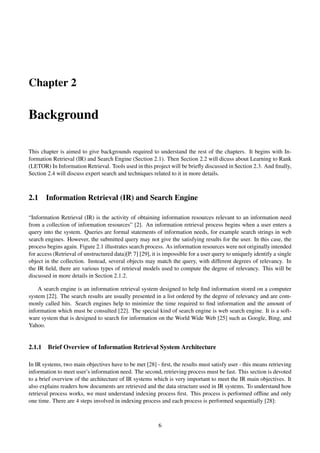 Chapter 2
Background
This chapter is aimed to give backgrounds required to understand the rest of the chapters. It begins with In-
formation Retrieval (IR) and Search Engine (Section 2.1). Then Section 2.2 will dicuss about Learning to Rank
(LETOR) In Information Retrieval. Tools used in this project will be brieﬂy discussed in Section 2.3. And ﬁnally,
Section 2.4 will discuss expert search and techniques related to it in more details.
2.1 Information Retrieval (IR) and Search Engine
“Information Retrieval (IR) is the activity of obtaining information resources relevant to an information need
from a collection of information resources” [2]. An information retrieval process begins when a user enters a
query into the system. Queries are formal statements of information needs, for example search strings in web
search engines. However, the submitted query may not give the satisfying results for the user. In this case, the
process begins again. Figure 2.1 illustrates search process. As information resources were not originally intended
for access (Retrieval of unstructured data)[P. 7] [29], it is impossible for a user query to uniquely identify a single
object in the collection. Instead, several objects may match the query, with different degrees of relevancy. In
the IR ﬁeld, there are various types of retrieval models used to compute the degree of relevancy. This will be
discussed in more details in Section 2.1.2.
A search engine is an information retrieval system designed to help ﬁnd information stored on a computer
system [22]. The search results are usually presented in a list ordered by the degree of relevancy and are com-
monly called hits. Search engines help to minimize the time required to ﬁnd information and the amount of
information which must be consulted [22]. The special kind of search engine is web search engine. It is a soft-
ware system that is designed to search for information on the World Wide Web [25] such as Google, Bing, and
Yahoo.
2.1.1 Brief Overview of Information Retrieval System Architecture
In IR systems, two main objectives have to be met [28] - ﬁrst, the results must satisfy user - this means retrieving
information to meet user’s information need. The second, retrieving process must be fast. This section is devoted
to a brief overview of the architecture of IR systems which is very important to meet the IR main objectives. It
also explains readers how documents are retrieved and the data structure used in IR systems. To understand how
retrieval process works, we must understand indexing process ﬁrst. This process is performed ofﬂine and only
one time. There are 4 steps involved in indexing process and each process is performed sequentially [28]:
6
 