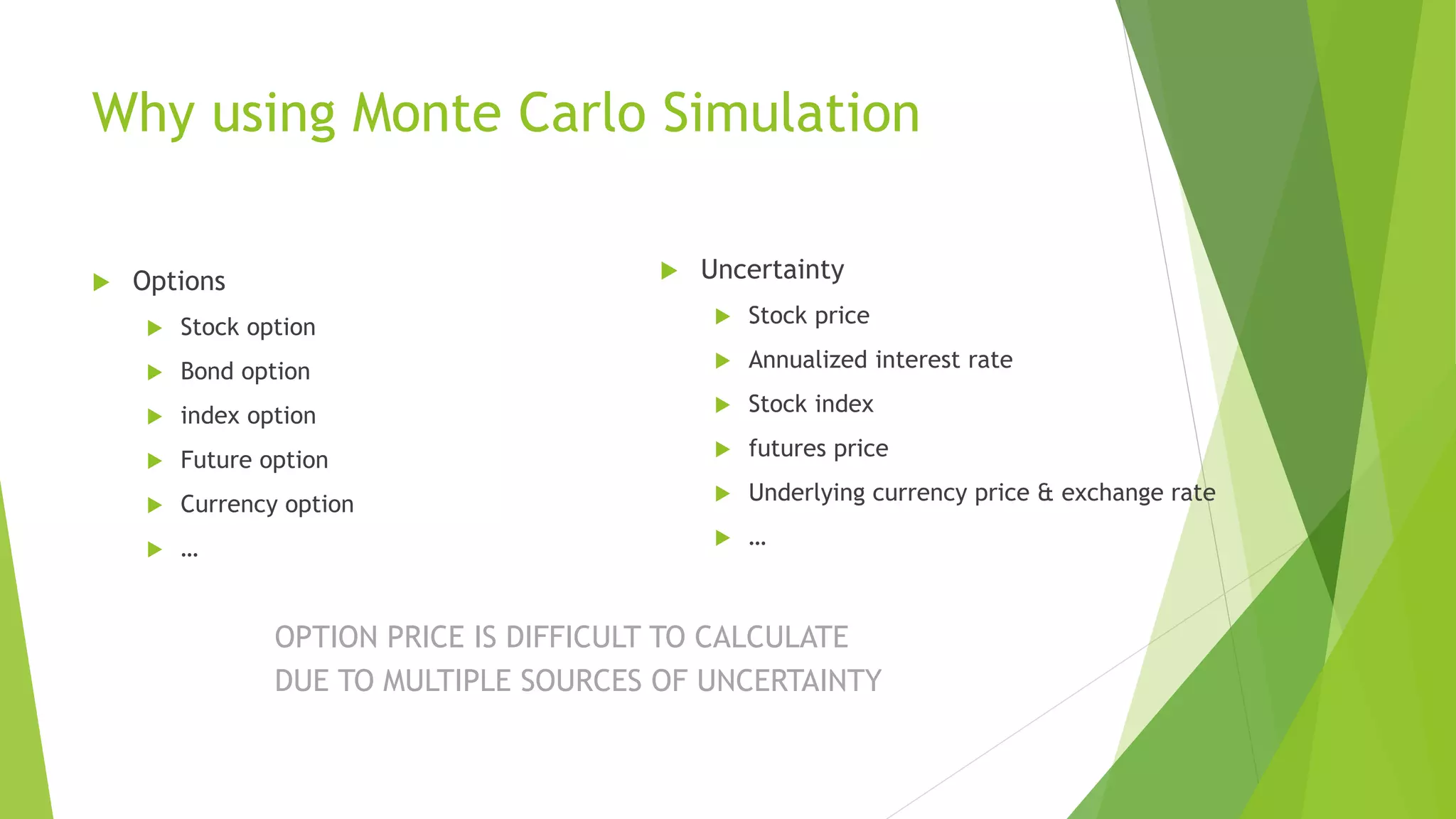 Why using Monte Carlo Simulation
 Options
 Stock option
 Bond option
 index option
 Future option
 Currency option
 …
 Uncertainty
 Stock price
 Annualized interest rate
 Stock index
 futures price
 Underlying currency price & exchange rate
 …
OPTION PRICE IS DIFFICULT TO CALCULATE
DUE TO MULTIPLE SOURCES OF UNCERTAINTY
 