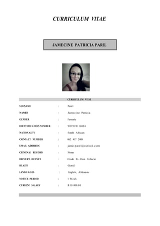 CURRICULUM VITAE
JAMECINE PATRICIA PAREL
CURRICULUM VITAE
SURNAME : Parel
NAMES : Jamecine Patricia
GENDER : Female
IDENTIFICATION NUMBER : 9107120116086
NATIONALITY : South African
CONTACT NUMBER : 062 417 2408
EMAIL ADDRESS : jamie.parel@outlook.com
CRIMINAL RECORD : None
DRIVER'S LICENCE : Code B – Own Vehicle
HEALTH : Good
LANGUAGES : English, Afrikaans
NOTICE PERIOD : 1 Week
CURRENT SALARY : R 10 000.00
 