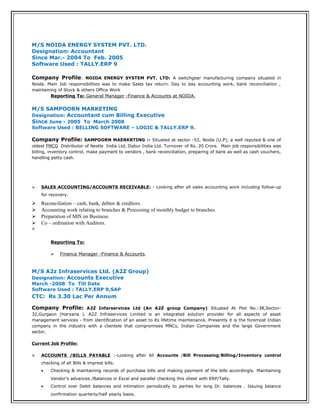 M/S NOIDA ENERGY SYSTEM PVT. LTD.
Designation: Accountant
Since Mar.- 2004 To Feb. 2005
Software Used : TALLY.ERP 9
Company Profile: NOIDA ENERGY SYSTEM PVT. LTD: A switchgear manufacturing company situated in
Noida. Main Job responsibilities was to make Sales tax return. Day to day accounting work, bank reconciliation ,
maintaining of Stock & others Office Work
Reporting To: General Manager -Finance & Accounts at NOIDA.
M/S SAMPOORN MARKETING
Designation: Accountant cum Billing Executive
Since June - 2005 To March 2008
Software Used : BELLING SOFTWARE – LOGIC & TALLY.ERP 9.
Company Profile: SAMPOORN MAERKRTING :- Situated at sector -53, Noida (U.P), a well reputed & one of
oldest FMCG Distributor of Nestle India Ltd, Dabur India Ltd. Turnover of Rs. 20 Crore. Main job responsibilities was
billing, inventory control, make payment to vendors , bank reconciliation, preparing of bank as well as cash vouchers,
handling petty cash.
 SALES ACCOUNTING/ACCOUNTS RECEIVABLE: - Looking after all sales accounting work including follow-up
for recovery.
 Reconciliation – cash, bank, debtor & creditors.
 Accounting work relating to branches & Processing of monthly budget to branches.
 Preparation of MIS on Business.
 Co – ordination with Auditors.

Reporting To:
 Finance Manager -Finance & Accounts.
M/S A2z Infraservices Ltd. (A2Z Group)
Designation: Accounts Executive
March -2008 To Till Date
Software Used : TALLY.ERP 9,SAP
CTC: Rs 3.30 Lac Per Annum
Company Profile: A2Z Infarservices Ltd (An A2Z group Company) Situated At Plot No.-38,Sector-
32,Gurgaon (Haryana ). A2Z Infraservices Limited is an integrated solution provider for all aspects of asset
management services - from identification of an asset to its lifetime maintenance. Presently it is the foremost Indian
company in the industry with a clientele that compromises MNCs, Indian Companies and the large Government
sector.
Current Job Profile:
 ACCOUNTS /BILLS PAYABLE :-Looking after All Accounts /Bill Processing/Billing/Inventory control
checking of all Bills & imprest bills.
• Checking & maintaining records of purchase bills and making payment of the bills accordingly. Maintaining
Vendor’s advances /Balances in Excel and parallel checking this sheet with ERP/Tally.
• Control over Debit balances and intimation periodically to parties for long Dr. balances . Issuing balance
confirmation quarterly/half yearly basis.
 