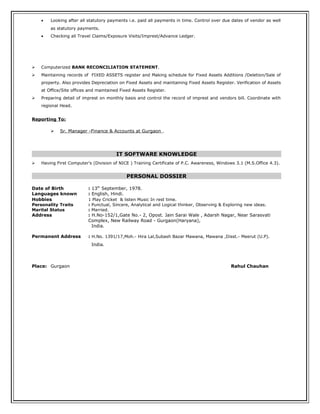 • Looking after all statutory payments i.e. paid all payments in time. Control over due dates of vendor as well
as statutory payments.
• Checking all Travel Claims/Exposure Visits/Imprest/Advance Ledger.
 Computerized BANK RECONCILIATION STATEMENT.
 Maintaining records of FIXED ASSETS register and Making schedule for Fixed Assets Additions /Deletion/Sale of
property. Also provides Depreciation on Fixed Assets and maintaining Fixed Assets Register. Verification of Assets
at Office/Site offices and maintained Fixed Assets Register.
 Preparing detail of imprest on monthly basis and control the record of imprest and vendors bill. Coordinate with
regional Head.
Reporting To:
 Sr. Manager -Finance & Accounts at Gurgaon .
IT SOFTWARE KNOWLEDGE
 Having First Computer's (Division of NICE ) Training Certificate of P.C. Awareness, Windows 3.1 (M.S.Office 4.3).
PERSONAL DOSSIER
Date of Birth : 13th
September, 1978.
Languages known : English, Hindi.
Hobbies : Play Cricket & listen Music In rest time.
Personality Traits : Punctual, Sincere, Analytical and Logical thinker, Observing & Exploring new ideas.
Marital Status : Married.
Address : H.No-152/1,Gate No.- 2, Opost. Jain Sarai Wale , Adarsh Nagar, Near Sarasvati
Complex, New Railway Road - Gurgaon(Haryana),
India.
Permanent Address : H.No. 1391/17,Moh.- Hira Lal,Subash Bazar Mawana, Mawana ,Disst.- Meerut (U.P).
India.
Place: Gurgaon Rahul Chauhan
 