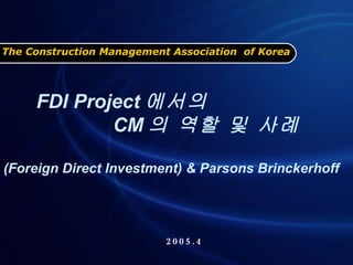 The Construction Management Association  of Korea 2005.4 FDI Project 에서의  CM 의 역할 및 사례  (Foreign Direct Investment) & Parsons Brinckerhoff 