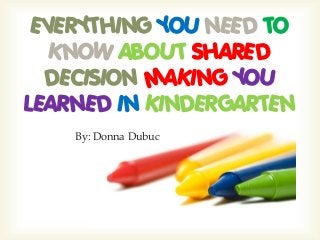By: Donna Dubuc
EVERYTHING YOU NEED TO
KNOW ABOUT SHARED
DECISION MAKING YOU
LEARNED IN KINDERGARTEN
 