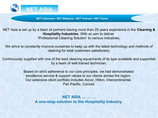 NET ASIANET ASIA
NET Asia is set up by a team of partners having more than 25 years experience in the Cleaning &
Hospitality Industries. With an aim to deliver
‘Professional Cleaning Solution’ to various industries.
We strive to constantly improve ourselves to keep up with the latest technology and methods of
cleaning for total customers satisfactory.
Continuously supplied with one of the best cleaning equipments of its type available and supported
by a team of well trained technician.
Based on strict adherence to our core principles, we had demonstrated
excellence service & support values to our clients across the region.
Our extensive client portfolio includes Accor, Hilton, Intercontinental,
Pan Pacific, Conrad.
NET ASIA … … …
A one-stop solution to the Hospitality Industry.
NET Indonesia / NET Malaysia / NET Vietnam / NET Korea
 