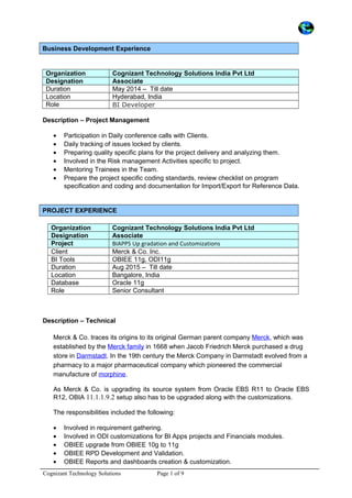 Business Development Experience
Organization Cognizant Technology Solutions India Pvt Ltd
Designation Associate
Duration May 2014 – Till date
Location Hyderabad, India
Role BI Developer
Description – Project Management
• Participation in Daily conference calls with Clients.
• Daily tracking of issues locked by clients.
• Preparing quality specific plans for the project delivery and analyzing them.
• Involved in the Risk management Activities specific to project.
• Mentoring Trainees in the Team.
• Prepare the project specific coding standards, review checklist on program
specification and coding and documentation for Import/Export for Reference Data.
PROJECT EXPERIENCE
Organization Cognizant Technology Solutions India Pvt Ltd
Designation Associate
Project BIAPPS Up gradation and Customizations
Client Merck & Co. Inc.
BI Tools OBIEE 11g, ODI11g
Duration Aug 2015 – Till date
Location Bangalore, India
Database Oracle 11g
Role Senior Consultant
Description – Technical
Merck & Co. traces its origins to its original German parent company Merck, which was
established by the Merck family in 1668 when Jacob Friedrich Merck purchased a drug
store in Darmstadt. In the 19th century the Merck Company in Darmstadt evolved from a
pharmacy to a major pharmaceutical company which pioneered the commercial
manufacture of morphine.
As Merck & Co. is upgrading its source system from Oracle EBS R11 to Oracle EBS
R12, OBIA 11.1.1.9.2 setup also has to be upgraded along with the customizations.
The responsibilities included the following:
• Involved in requirement gathering.
• Involved in ODI customizations for BI Apps projects and Financials modules.
• OBIEE upgrade from OBIEE 10g to 11g
• OBIEE RPD Development and Validation.
• OBIEE Reports and dashboards creation & customization.
Cognizant Technology Solutions Page 1 of 9
 