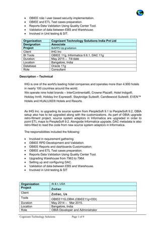 • OBIEE role / user based security implementation.
• OBIEE and ETL Test cases preparation.
• Reports Data Validation Using Quality Center Tool.
• Validation of data between EBS and Warehouse.
• Involved in Unit testing & SIT.
Organization Cognizant Technology Solutions India Pvt Ltd
Designation Associate
Project BIAPPS Up gradation
Client IHG Inc
BI Tools OBIEE 11g, Informatica 9.6.1, DAC 11g
Duration May 2015 – Till date
Location Bangalore, India
Database Oracle 11g
Role Consultant
Description – Technical
IHG is one of the world's leading hotel companies and operates more than 4,900 hotels
in nearly 100 countries around the world.
We operate nine hotel brands – InterContinental®, Crowne Plaza®, Hotel Indigo®,
Holiday Inn®, Holiday Inn Express®, Staybridge Suites®, Candlewood Suites®, EVEN™
Hotels and HUALUXE® Hotels and Resorts.
As IHG Inc. is upgrading its source system from PeopleSoft 9.1 to PeopleSoft 9.2, OBIA
setup also has to be upgraded along with the customizations. As part of OBIA upgrade
retro-fitment project, source system adaptors in Informatica are upgraded in order to
point ETL maps to PeopleSoft 9.2. Alongside Informatica upgrade, DAC metadata is also
retro-fitted to read the code from new source system adaptors in Informatica.
The responsibilities included the following:
• Involved in requirement gathering.
• OBIEE RPD Development and Validation.
• OBIEE Reports and dashboards Customization.
• OBIEE and ETL Test cases preparation.
• Reports Data Validation Using Quality Center Tool.
• Upgrading Warehouse from 7963 to 7964.
• Setting up and configuring DAC.
• Validation of data between EBS and Warehouse.
• Involved in Unit testing & SIT
Organization At & t, USA
Project Zodiac
Client Zodiac, Us
Tools OBIEE11G,OBIA (OBIEE11g+ODI)
Duration May 2014 – Mar 2015.
Location Bangalore, India
Role OBIA Developer and Administrator
Cognizant Technology Solutions Page 1 of 9
 