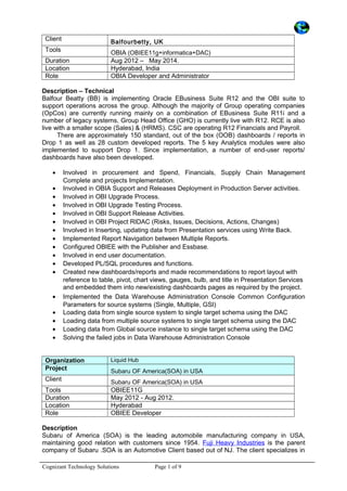 Client Balfourbetty, UK
Tools OBIA (OBIEE11g+informatica+DAC)
Duration Aug 2012 – May 2014.
Location Hyderabad, India
Role OBIA Developer and Administrator
Description – Technical
Balfour Beatty (BB) is implementing Oracle EBusiness Suite R12 and the OBI suite to
support operations across the group. Although the majority of Group operating companies
(OpCos) are currently running mainly on a combination of EBusiness Suite R11i and a
number of legacy systems, Group Head Office (GHO) is currently live with R12. RCE is also
live with a smaller scope (Sales) & (HRMS). CSC are operating R12 Financials and Payroll.
There are approximately 150 standard, out of the box (OOB) dashboards / reports in
Drop 1 as well as 28 custom developed reports. The 5 key Analytics modules were also
implemented to support Drop 1. Since implementation, a number of end-user reports/
dashboards have also been developed.
• Involved in procurement and Spend, Financials, Supply Chain Management
Complete and projects Implementation.
• Involved in OBIA Support and Releases Deployment in Production Server activities.
• Involved in OBI Upgrade Process.
• Involved in OBI Upgrade Testing Process.
• Involved in OBI Support Release Activities.
• Involved in OBI Project RIDAC (Risks, Issues, Decisions, Actions, Changes)
• Involved in Inserting, updating data from Presentation services using Write Back.
• Implemented Report Navigation between Multiple Reports.
• Configured OBIEE with the Publisher and Essbase.
• Involved in end user documentation.
• Developed PL/SQL procedures and functions.
• Created new dashboards/reports and made recommendations to report layout with
reference to table, pivot, chart views, gauges, bulb, and title in Presentation Services
and embedded them into new/existing dashboards pages as required by the project.
• Implemented the Data Warehouse Administration Console Common Configuration
Parameters for source systems (Single, Multiple, GSI)
• Loading data from single source system to single target schema using the DAC
• Loading data from multiple source systems to single target schema using the DAC
• Loading data from Global source instance to single target schema using the DAC
• Solving the failed jobs in Data Warehouse Administration Console
Organization Liquid Hub
Project Subaru OF America(SOA) in USA
Client Subaru OF America(SOA) in USA
Tools OBIEE11G
Duration May 2012 - Aug 2012.
Location Hyderabad
Role OBIEE Developer
Description
Subaru of America (SOA) is the leading automobile manufacturing company in USA,
maintaining good relation with customers since 1954. Fuji Heavy Industries is the parent
company of Subaru .SOA is an Automotive Client based out of NJ. The client specializes in
Cognizant Technology Solutions Page 1 of 9
 