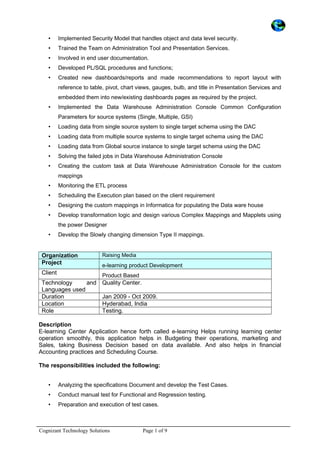 • Implemented Security Model that handles object and data level security.
• Trained the Team on Administration Tool and Presentation Services.
• Involved in end user documentation.
• Developed PL/SQL procedures and functions;
• Created new dashboards/reports and made recommendations to report layout with
reference to table, pivot, chart views, gauges, bulb, and title in Presentation Services and
embedded them into new/existing dashboards pages as required by the project.
• Implemented the Data Warehouse Administration Console Common Configuration
Parameters for source systems (Single, Multiple, GSI)
• Loading data from single source system to single target schema using the DAC
• Loading data from multiple source systems to single target schema using the DAC
• Loading data from Global source instance to single target schema using the DAC
• Solving the failed jobs in Data Warehouse Administration Console
• Creating the custom task at Data Warehouse Administration Console for the custom
mappings
• Monitoring the ETL process
• Scheduling the Execution plan based on the client requirement
• Designing the custom mappings in Informatica for populating the Data ware house
• Develop transformation logic and design various Complex Mappings and Mapplets using
the power Designer
• Develop the Slowly changing dimension Type II mappings.
Organization Raising Media
Project e-learning product Development
Client Product Based
Technology and
Languages used
Quality Center.
Duration Jan 2009 - Oct 2009.
Location Hyderabad, India
Role Testing.
Description
E-learning Center Application hence forth called e-learning Helps running learning center
operation smoothly, this application helps in Budgeting their operations, marketing and
Sales, taking Business Decision based on data available. And also helps in financial
Accounting practices and Scheduling Course.
The responsibilities included the following:
• Analyzing the specifications Document and develop the Test Cases.
• Conduct manual test for Functional and Regression testing.
• Preparation and execution of test cases.
Cognizant Technology Solutions Page 1 of 9
 