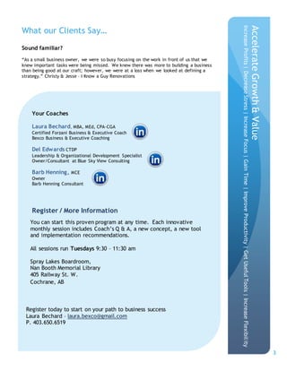 3
Sound familiar?
“As a small business owner, we were so busy focusing on the work in front of us that we
knew important tasks were being missed. We knew there was more to building a business
than being good at our craft; however, we were at a loss when we looked at defining a
strategy.” Christy & Jesse – I Know a Guy Renovations
What our Clients Say…
Your Coaches
Laura Bechard, MBA, MEd, CPA-CGA
Certified Forzani Business & Executive Coach
Bexco Business & Executive Coaching
Del Edwards CTDP
Leadership & Organizational Development Specialist
Owner/Consultant at Blue Sky View Consulting
Barb Henning, MCE
Owner
Barb Henning Consultant
Register / More Information
AccelerateGrowth&Value
IncreaseProfits|DecreaseStress|IncreaseFocus|GainTime|ImproveProductivity|GetUsefulTools|IncreaseFlexibility
Register today to start on your path to business success
Laura Bechard – laura.bexco@gmail.com
P. 403.650.6519
You can start this proven program at any time. Each innovative
monthly session includes Coach’s Q & A, a new concept, a new tool
and implementation recommendations.
All sessions run Tuesdays 9:30 – 11:30 am
Spray Lakes Boardroom,
Nan Booth Memorial Library
405 Railway St. W.
Cochrane, AB
 