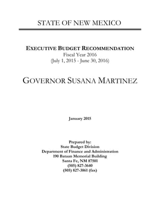 STATE OF NEW MEXICO
EXECUTIVE BUDGET RECOMMENDATION
Fiscal Year 2016
(July 1, 2015 - June 30, 2016)
GOVERNOR SUSANA MARTINEZ
January 2015
Prepared by:
State Budget Division
Department of Finance and Administration
190 Bataan Memorial Building
Santa Fe, NM 87501
(505) 827-3640
(505) 827-3861 (fax)
 