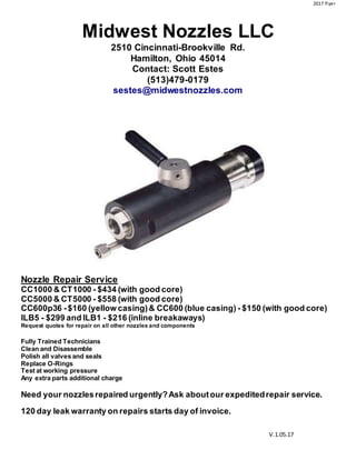 2017 flyer
V.1.05.17
Midwest Nozzles LLC
2510 Cincinnati-Brookville Rd.
Hamilton, Ohio 45014
Contact: Scott Estes
(513)479-0179
sestes@midwestnozzles.com
Nozzle Repair Service
CC1000 & CT1000 - $434 (with good core)
CC5000 & CT5000 - $558 (with good core)
CC600p36 -$160 (yellow casing)& CC600 (blue casing) - $150 (with good core)
ILB5 - $299 and ILB1 - $216 (inline breakaways)
Request quotes for repair on all other nozzles and components
Fully Trained Technicians
Clean and Disassemble
Polish all valves and seals
Replace O-Rings
Test at working pressure
Any extra parts additional charge
Need your nozzlesrepaired urgently?Ask aboutour expeditedrepair service.
120 day leak warranty on repairs starts day of invoice.
 
