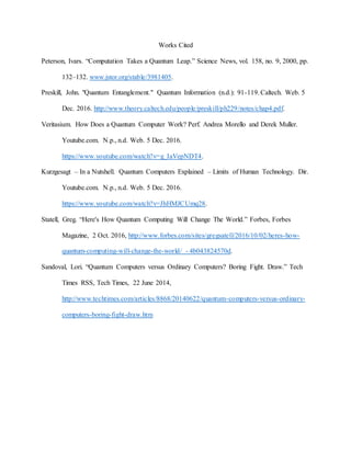 Works Cited
Peterson, Ivars. “Computation Takes a Quantum Leap.” Science News, vol. 158, no. 9, 2000, pp.
132–132. www.jstor.org/stable/3981405.
Preskill, John. "Quantum Entanglement." Quantum Information (n.d.): 91-119. Caltech. Web. 5
Dec. 2016. http://www.theory.caltech.edu/people/preskill/ph229/notes/chap4.pdf.
Veritasium. How Does a Quantum Computer Work? Perf. Andrea Morello and Derek Muller.
Youtube.com. N.p., n.d. Web. 5 Dec. 2016.
https://www.youtube.com/watch?v=g_IaVepNDT4.
Kurzgesagt – In a Nutshell. Quantum Computers Explained – Limits of Human Technology. Dir.
Youtube.com. N.p., n.d. Web. 5 Dec. 2016.
https://www.youtube.com/watch?v=JhHMJCUmq28.
Statell, Greg. “Here's How Quantum Computing Will Change The World.” Forbes, Forbes
Magazine, 2 Oct. 2016, http://www.forbes.com/sites/gregsatell/2016/10/02/heres-how-
quantum-computing-will-change-the-world/ - 4b043824570d.
Sandoval, Lori. “Quantum Computers versus Ordinary Computers? Boring Fight. Draw.” Tech
Times RSS, Tech Times, 22 June 2014,
http://www.techtimes.com/articles/8868/20140622/quantum-computers-versus-ordinary-
computers-boring-fight-draw.htm
 