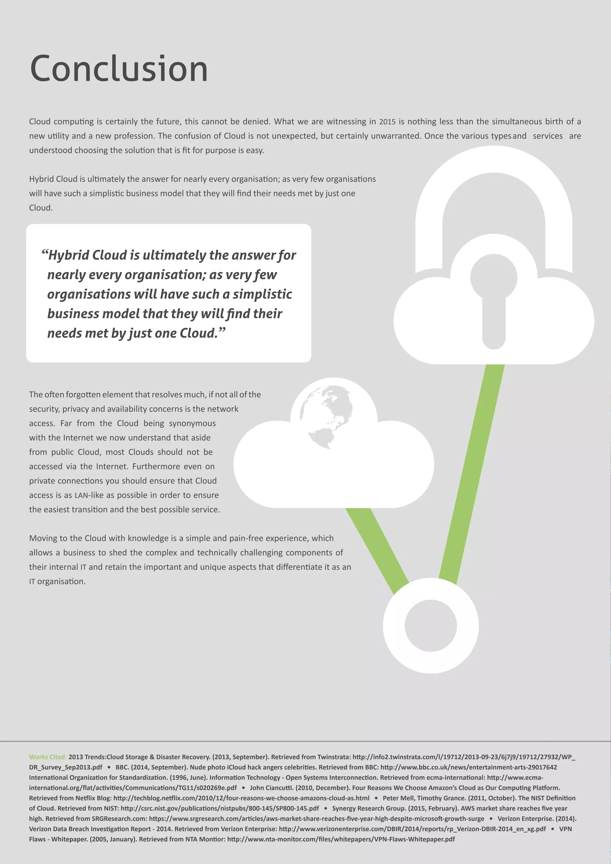 Works Cited: 2013 Trends:Cloud Storage & Disaster Recovery. (2013, September). Retrieved from Twinstrata: http://info2.twinstrata.com/l/19712/2013-09-23/6j7j9/19712/27932/WP_
DR_Survey_Sep2013.pdf   •   BBC. (2014, September). Nude photo iCloud hack angers celebrities. Retrieved from BBC: http://www.bbc.co.uk/news/entertainment-arts-29017642
International Organization for Standardization. (1996, June). Information Technology - Open Systems Interconnection. Retrieved from ecma-international: http://www.ecma-
international.org/flat/activities/Communications/TG11/s020269e.pdf   •   John Ciancutti. (2010, December). Four Reasons We Choose Amazon’s Cloud as Our Computing Platform.
Retrieved from Netflix Blog: http://techblog.netflix.com/2010/12/four-reasons-we-choose-amazons-cloud-as.html   •   Peter Mell, Timothy Grance. (2011, October). The NIST Definition
of Cloud. Retrieved from NIST: http://csrc.nist.gov/publications/nistpubs/800-145/SP800-145.pdf   •   Synergy Research Group. (2015, February). AWS market share reaches five year
high. Retrieved from SRGResearch.com: https://www.srgresearch.com/articles/aws-market-share-reaches-five-year-high-despite-microsoft-growth-surge   •   Verizon Enterprise. (2014).
Verizon Data Breach Investigation Report - 2014. Retrieved from Verizon Enterprise: http://www.verizonenterprise.com/DBIR/2014/reports/rp_Verizon-DBIR-2014_en_xg.pdf   •   VPN
Flaws - Whitepaper. (2005, January). Retrieved from NTA Montior: http://www.nta-monitor.com/files/whitepapers/VPN-Flaws-Whitepaper.pdf
Conclusion
Cloud computing is certainly the future, this cannot be denied. What we are witnessing in 2015 is nothing less than the simultaneous birth of a
new utility and a new profession. The confusion of Cloud is not unexpected, but certainly unwarranted. Once the various typesand services are
understood choosing the solution that is fit for purpose is easy.
Hybrid Cloud is ultimately the answer for nearly every organisation; as very few organisations
will have such a simplistic business model that they will find their needs met by just one
Cloud.
The often forgotten element that resolves much, if not all of the
security, privacy and availability concerns is the network
access. Far from the Cloud being synonymous
with the Internet we now understand that aside
from public Cloud, most Clouds should not be
accessed via the Internet. Furthermore even on
private connections you should ensure that Cloud
access is as LAN-like as possible in order to ensure
the easiest transition and the best possible service.
Moving to the Cloud with knowledge is a simple and pain-free experience, which
allows a business to shed the complex and technically challenging components of
their internal IT and retain the important and unique aspects that differentiate it as an
IT organisation.
“Hybrid Cloud is ultimately the answer for
nearly every organisation; as very few
organisations will have such a simplistic
business model that they will find their
needs met by just one Cloud.”
 