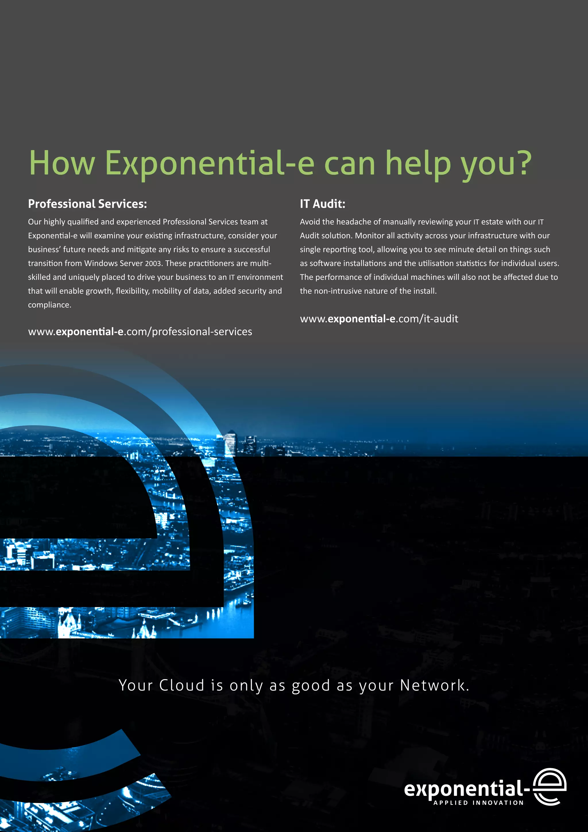 11
How Exponential-e can help you?
Professional Services:
Our highly qualified and experienced Professional Services team at
Exponential-e will examine your existing infrastructure, consider your
business’ future needs and mitigate any risks to ensure a successful
transition from Windows Server 2003. These practitioners are multi-
skilled and uniquely placed to drive your business to an IT environment
that will enable growth, flexibility, mobility of data, added security and
compliance.
www.exponential-e.com/professional-services
IT Audit:
Avoid the headache of manually reviewing your IT estate with our IT
Audit solution. Monitor all activity across your infrastructure with our
single reporting tool, allowing you to see minute detail on things such
as software installations and the utilisation statistics for individual users.
The performance of individual machines will also not be affected due to
the non-intrusive nature of the install.
www.exponential-e.com/it-audit
Your Cloud is only as good as your Network.
 