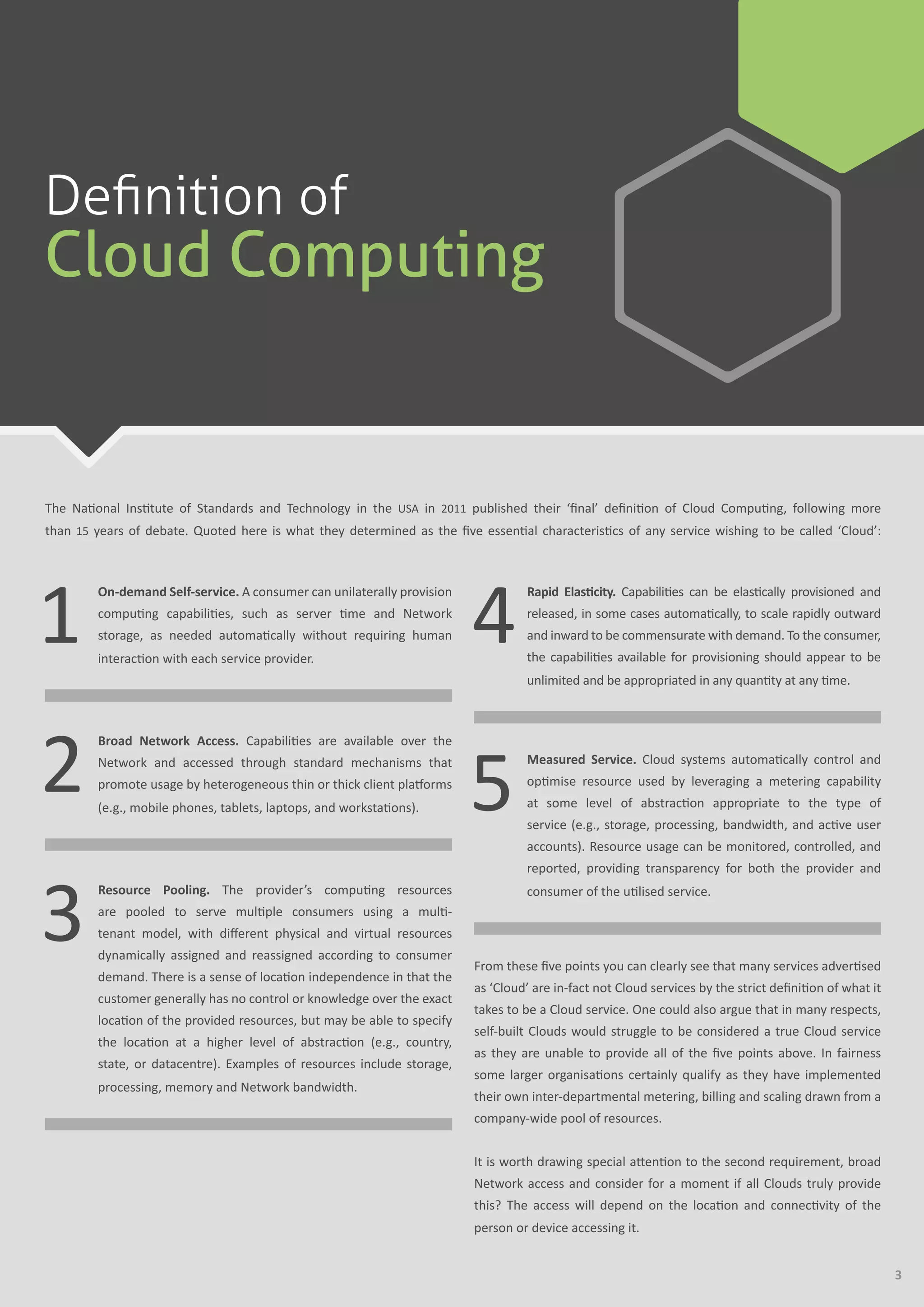3
The National Institute of Standards and Technology in the USA in 2011 published their ‘final’ definition of Cloud Computing, following more
than 15 years of debate. Quoted here is what they determined as the five essential characteristics of any service wishing to be called ‘Cloud’:
1
	 On-demand Self-service. A consumer can unilaterally provision
computing capabilities, such as server time and Network
storage, as needed automatically without requiring human
interaction with each service provider.
2
	 Broad Network Access. Capabilities are available over the
Network and accessed through standard mechanisms that
promote usage by heterogeneous thin or thick client platforms
(e.g., mobile phones, tablets, laptops, and workstations).
3
	 Resource Pooling. The provider’s computing resources
are pooled to serve multiple consumers using a multi-
tenant model, with different physical and virtual resources
dynamically assigned and reassigned according to consumer
demand. There is a sense of location independence in that the
customer generally has no control or knowledge over the exact
location of the provided resources, but may be able to specify
the location at a higher level of abstraction (e.g., country,
state, or datacentre). Examples of resources include storage,
processing, memory and Network bandwidth.
4
	 Rapid Elasticity. Capabilities can be elastically provisioned and
released, in some cases automatically, to scale rapidly outward
and inward to be commensurate with demand. To the consumer,
the capabilities available for provisioning should appear to be
unlimited and be appropriated in any quantity at any time.
5
	 Measured Service. Cloud systems automatically control and
optimise resource used by leveraging a metering capability
at some level of abstraction appropriate to the type of
service (e.g., storage, processing, bandwidth, and active user
accounts). Resource usage can be monitored, controlled, and
reported, providing transparency for both the provider and
consumer of the utilised service.
From these five points you can clearly see that many services advertised
as ‘Cloud’ are in-fact not Cloud services by the strict definition of what it
takes to be a Cloud service. One could also argue that in many respects,
self-built Clouds would struggle to be considered a true Cloud service
as they are unable to provide all of the five points above. In fairness
some larger organisations certainly qualify as they have implemented
their own inter-departmental metering, billing and scaling drawn from a
company-wide pool of resources.
It is worth drawing special attention to the second requirement, broad
Network access and consider for a moment if all Clouds truly provide
this? The access will depend on the location and connectivity of the
person or device accessing it.
Definition of
Cloud Computing
 