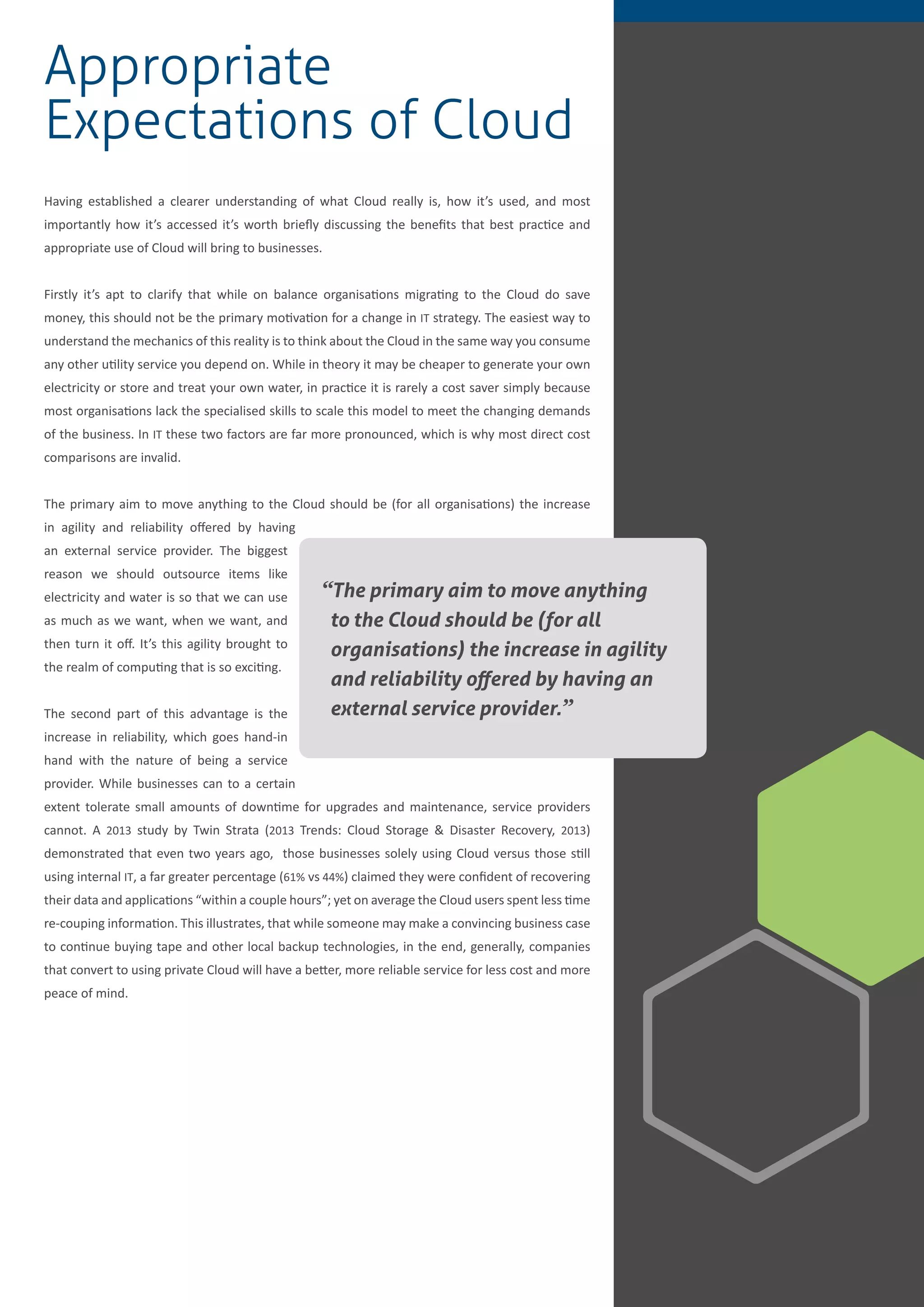 9
Appropriate
Expectations of Cloud
Having established a clearer understanding of what Cloud really is, how it’s used, and most
importantly how it’s accessed it’s worth briefly discussing the benefits that best practice and
appropriate use of Cloud will bring to businesses.
Firstly it’s apt to clarify that while on balance organisations migrating to the Cloud do save
money, this should not be the primary motivation for a change in IT strategy. The easiest way to
understand the mechanics of this reality is to think about the Cloud in the same way you consume
any other utility service you depend on. While in theory it may be cheaper to generate your own
electricity or store and treat your own water, in practice it is rarely a cost saver simply because
most organisations lack the specialised skills to scale this model to meet the changing demands
of the business. In IT these two factors are far more pronounced, which is why most direct cost
comparisons are invalid.
The primary aim to move anything to the Cloud should be (for all organisations) the increase
in agility and reliability offered by having
an external service provider. The biggest
reason we should outsource items like
electricity and water is so that we can use
as much as we want, when we want, and
then turn it off. It’s this agility brought to
the realm of computing that is so exciting.
The second part of this advantage is the
increase in reliability, which goes hand-in
hand with the nature of being a service
provider. While businesses can to a certain
extent tolerate small amounts of downtime for upgrades and maintenance, service providers
cannot. A 2013 study by Twin Strata (2013 Trends: Cloud Storage & Disaster Recovery, 2013)
demonstrated that even two years ago, those businesses solely using Cloud versus those still
using internal IT, a far greater percentage (61% vs 44%) claimed they were confident of recovering
their data and applications “within a couple hours”; yet on average the Cloud users spent less time
re-couping information. This illustrates, that while someone may make a convincing business case
to continue buying tape and other local backup technologies, in the end, generally, companies
that convert to using private Cloud will have a better, more reliable service for less cost and more
peace of mind.
“The primary aim to move anything
to the Cloud should be (for all
organisations) the increase in agility
and reliability offered by having an
external service provider.”
 