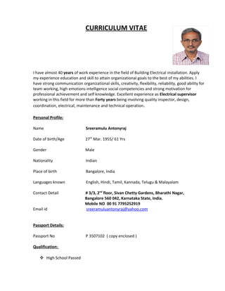 CURRICULUM VITAE
I have almost 40 years of work experience in the field of Building Electrical installation. Apply
my experience education and skill to attain organizational goals to the best of my abilities. I
have strong communication organizational skills, creativity, flexibility, reliability, good ability for
team working, high emotions intelligence social competencies and strong motivation for
professional achievement and self knowledge. Excellent experience as Electrical supervisor
working in this field for more than Forty years being involving quality inspector, design,
coordination, electrical, maintenance and technical operation.
Personal Profile:
Name Sreeramulu Antonyraj
Date of birth/Age 27th
Mar. 1955/ 61 Yrs
Gender Male
Nationality Indian
Place of birth Bangalore, India
Languages known English, Hindi, Tamil, Kannada, Telugu & Malayalam
Contact Detail # 3/3, 2nd
floor, Sivan Chetty Gardens, Bharathi Nagar,
Bangalore 560 042, Karnataka State, India.
Mobile NO 00 91 7795252919
Email id sreeramuluantonyraj@yahoo.com
Passport Details:
Passport No P 3507102 ( copy enclosed )
Qualification:
 High School Passed
 