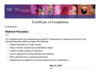 Certificate of Completion
May 21, 2014
Date
For completing the Cisco Networking Academy® Introduction to Cybersecurity course, and
demonstrating the ability to explain the following:
• Global implications of cyber threats
• Ways in which networks are vulnerable to attack
• Impact of cyber-attacks on industries
• Cisco’s approach to threat detection and defense
• Why cybersecurity is a growing profession
• Opportunities available for pursuing network security certifications
Presented to:
Mahesh Pavaskar
Name
 