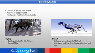  Founded in 1992 by Marc Raibert
 Acquired by Google in 2013
 Headquarter - Waltham, Massachusetts
BigDog
• Quadruped Robot for U.S. Military
• Carries 150 Kg
Cheetah
• Gallops at a record speed of 45 Km/h
• Articulated back that flexes back and forth on each
step
Boston Dynamics
 