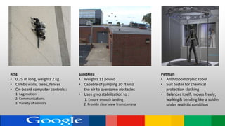 SandFlea
• Weights 11 pound
• Capable of jumping 30 ft into
the air to overcome obstacles
• Uses gyro stabilization to :
1. Ensure smooth landing
2. Provide clear view from camera
RiSE
• 0.25 m long, weights 2 kg
• Climbs walls, trees, fences
• On-board computer controls :
1. Leg motion
2. Communications
3. Variety of sensors
Petman
• Anthropomorphic robot
• Suit tester for chemical
protection clothing
• Balances itself, moves freely;
walking& bending like a soldier
under realistic condition
 