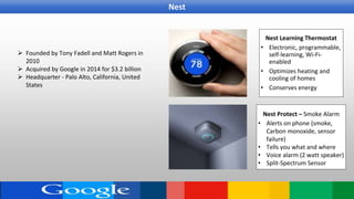  Founded by Tony Fadell and Matt Rogers in
2010
 Acquired by Google in 2014 for $3.2 billion
 Headquarter - Palo Alto, California, United
States
Nest Learning Thermostat
• Electronic, programmable,
self-learning, Wi-Fi-
enabled
• Optimizes heating and
cooling of homes
• Conserves energy
Nest Protect – Smoke Alarm
• Alerts on phone (smoke,
Carbon monoxide, sensor
failure)
• Tells you what and where
• Voice alarm (2 watt speaker)
• Split-Spectrum Sensor
Nest
 