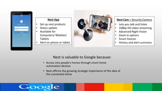 Nest App
• Set up nest products
• Status update
• Available for
Computers/ Mobiles/
Tablets
• Alert on phone or tablet
Nest Cam – Security Camera
• Lets you talk and listen
• 1080p HD video streaming
• Advanced Night Vision
• Zoom in options
• Smart listener
• History and alert summary
Nest is valuable to Google because:
• Access into people's homes through smart home
automation devices
• Nest affirms the growing strategic importance of the idea of
the connected home
 
