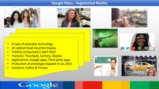 • A type of wearable technology
• An optical head mounted display
• Publicly announced in April 2012
• Features: Touchpad, Camera, Display
• Applications: Google apps, Third party apps
• Production of prototype stopped in Jan 2015
• Concerns: Safety & Privacy
Google Glass - Augmented Reality
 