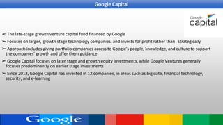 ➢ The late-stage growth venture capital fund financed by Google
➢ Focuses on larger, growth stage technology companies, and invests for profit rather than strategically
➢ Approach includes giving portfolio companies access to Google’s people, knowledge, and culture to support
the companies’ growth and offer them guidance
➢ Google Capital focuses on later stage and growth equity investments, while Google Ventures generally
focuses predominantly on earlier stage investments
➢ Since 2013, Google Capital has invested in 12 companies, in areas such as big data, financial technology,
security, and e-learning
Google Capital
 