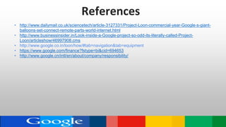 References
• http://www.dailymail.co.uk/sciencetech/article-3127331/Project-Loon-commercial-year-Google-s-giant-
balloons-set-connect-remote-parts-world-internet.html
• http://www.businessinsider.in/Look-inside-a-Google-project-so-odd-its-literally-called-Project-
Loon/articleshow/46997908.cms
• http://www.google.co.in/loon/how/#tab=navigation&tab=equipment
• https://www.google.com/finance?fstype=bi&cid=694653
• http://www.google.cn/intl/en/about/company/responsibility/
 