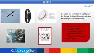 Google X is a semi-secret facility run
by Google dedicated to making major
technological advancements
• Stylized as Google[x]
• Founded in 2010
• The company calls its
“moonshot factory”
• “Captain of Moonshots”:
Astro Teller
Google X
 