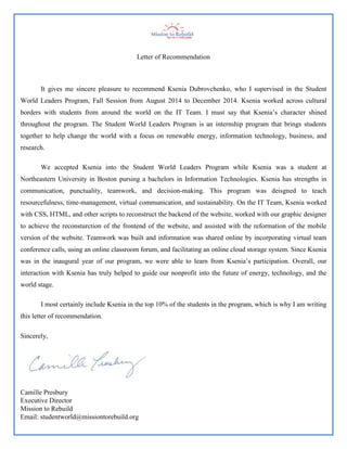 Letter of Recommendation
It gives me sincere pleasure to recommend Ksenia Dubrovchenko, who I supervised in the Student
World Leaders Program, Fall Session from August 2014 to December 2014. Ksenia worked across cultural
borders with students from around the world on the IT Team. I must say that Ksenia’s character shined
throughout the program. The Student World Leaders Program is an internship program that brings students
together to help change the world with a focus on renewable energy, information technology, business, and
research.
We accepted Ksenia into the Student World Leaders Program while Ksenia was a student at
Northeastern University in Boston pursing a bachelors in Information Technologies. Ksenia has strengths in
communication, punctuality, teamwork, and decision-making. This program was deisgned to teach
resourcefulness, time-management, virtual communication, and sustainability. On the IT Team, Ksenia worked
with CSS, HTML, and other scripts to reconstruct the backend of the website, worked with our graphic designer
to achieve the reconsturction of the frontend of the website, and assisted with the reformation of the mobile
version of the website. Teamwork was built and information was shared online by incorporating virtual team
conference calls, using an online classroom forum, and facilitating an online cloud storage system. Since Ksenia
was in the inaugural year of our program, we were able to learn from Ksenia’s participation. Overall, our
interaction with Ksenia has truly helped to guide our nonprofit into the future of energy, technology, and the
world stage.
I most certainly include Ksenia in the top 10% of the students in the program, which is why I am writing
this letter of recommendation.
Sincerely,
Camille Presbury
Executive Director
Mission to Rebuild
Email: studentworld@missiontorebuild.org
 