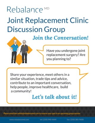 Joint Replacement Clinic
Discussion Group
Join the Conversation!
Pleaseemailben.white@rebalancemd.comtoreserveyourspotinanupcominggroupsession
www.rebalancemd.com tel: (250) 940-4444 fax: (250) 385-9600
Have you undergone joint
replacement surgery? Are
you planning to?
Share your experience, meet others in a
similar situation, trade tips and advice,
contribute to an important conversation,
help people, improve healthcare, build
a community!
Let’s talk about it!
 