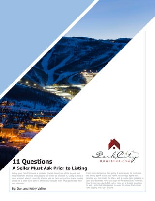 11 Questions
A Seller Must Ask Prior to Listing
By: Don and Kathy Vallee
Selling your Park City home is probably (hands down) one of the largest and
most important financial transactions you’ll ever be involved in. Going it alone is
never advised when it comes to a home sale as there are just too many moving
pieces for a seller to be able to effectively navigate them while protecting their
own interests.
Even more dangerous than going it alone would be to choose
the wrong agent to list your home. An average agent will
promise you the moon, the stars, and a couple extra galaxies to
gain your business. Once you sign on the dotted line, however,
they’ll give you a jar full of rocks. Here are a 9 great questions
to ask a potential listing agent to avoid the stress that comes
with lugging that “jar” around.
 