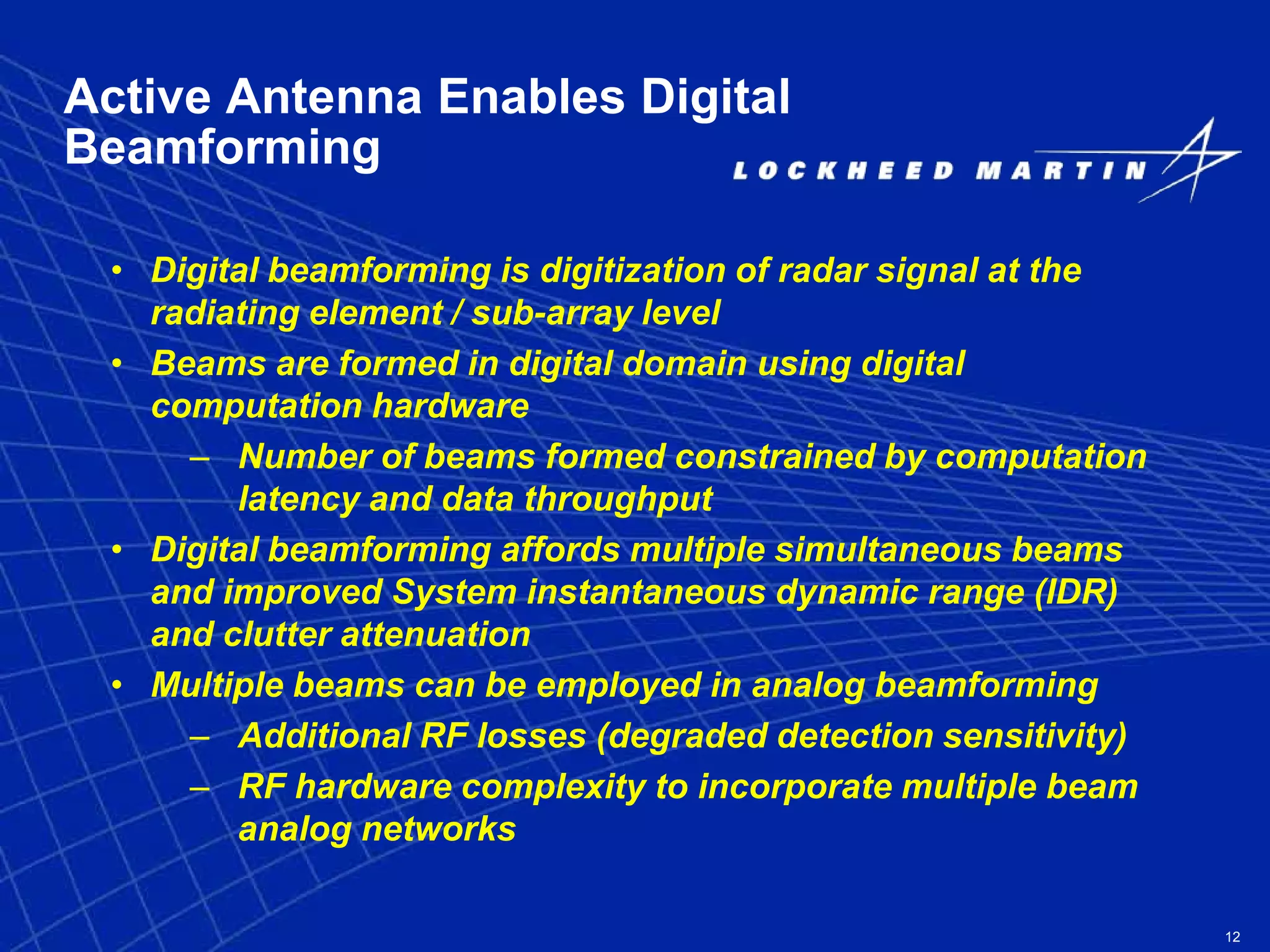 12
Active Antenna Enables Digital
Beamforming
• Digital beamforming is digitization of radar signal at the
radiating element / sub-array level
• Beams are formed in digital domain using digital
computation hardware
– Number of beams formed constrained by computation
latency and data throughput
• Digital beamforming affords multiple simultaneous beams
and improved System instantaneous dynamic range (IDR)
and clutter attenuation
• Multiple beams can be employed in analog beamforming
– Additional RF losses (degraded detection sensitivity)
– RF hardware complexity to incorporate multiple beam
analog networks
 