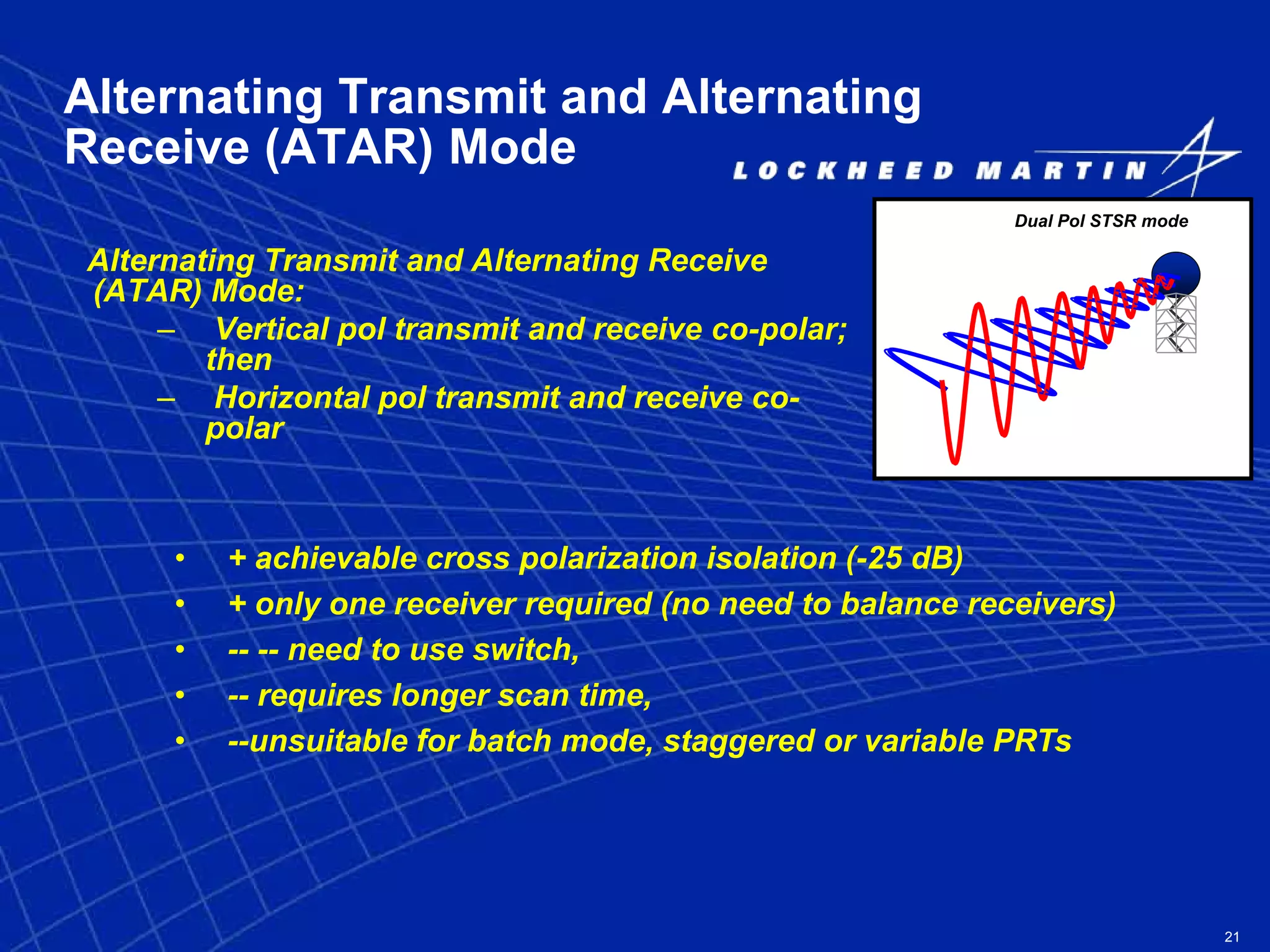 21
Alternating Transmit and Alternating
Receive (ATAR) Mode
Alternating Transmit and Alternating Receive
(ATAR) Mode:
– Vertical pol transmit and receive co-polar;
then
– Horizontal pol transmit and receive co-
polar
Dual Pol STSR mode
• + achievable cross polarization isolation (-25 dB)
• + only one receiver required (no need to balance receivers)
• -- -- need to use switch,
• -- requires longer scan time,
• --unsuitable for batch mode, staggered or variable PRTs
 