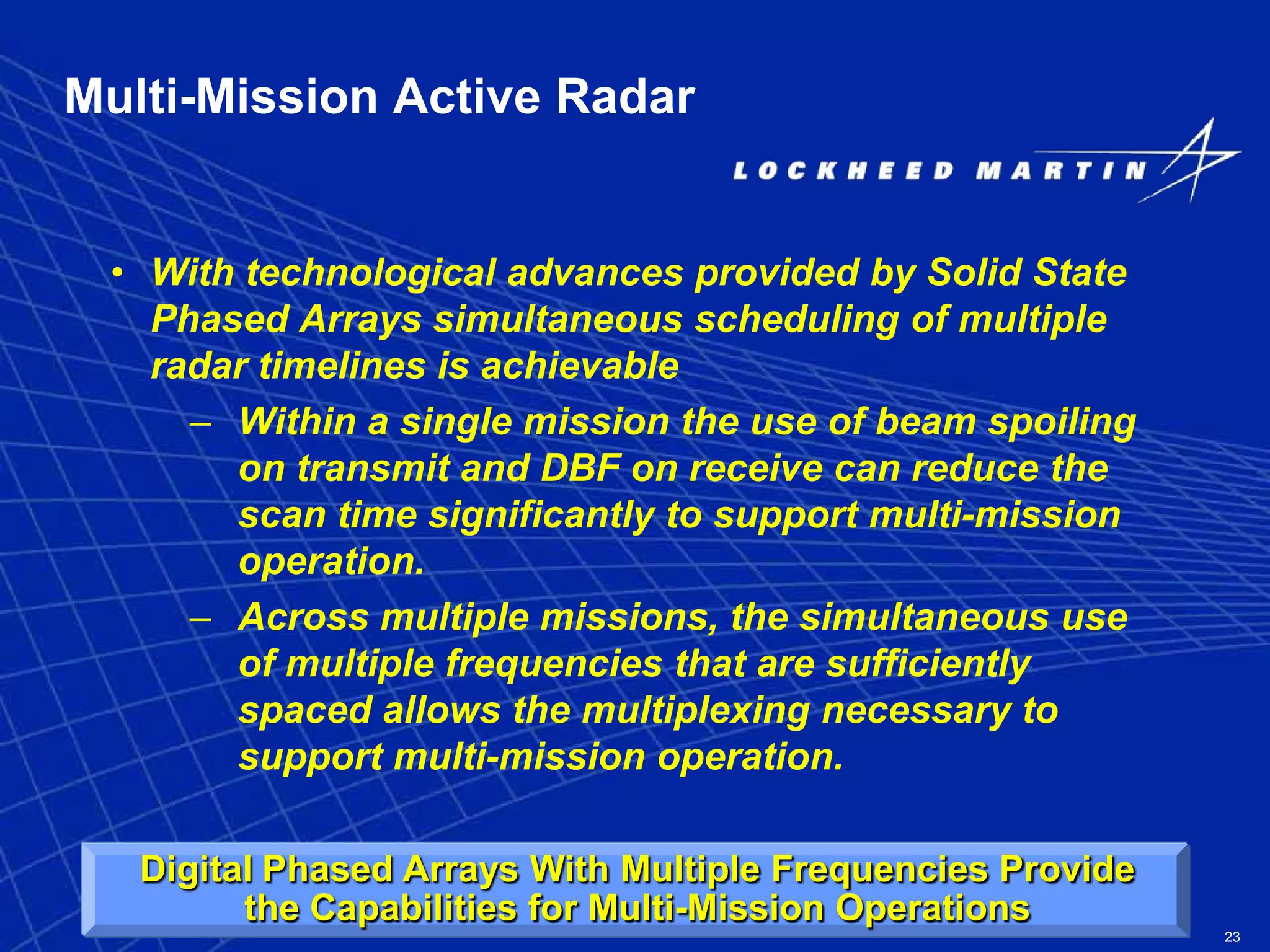23
Multi-Mission Active Radar
• With technological advances provided by Solid State
Phased Arrays simultaneous scheduling of multiple
radar timelines is achievable
– Within a single mission the use of beam spoiling
on transmit and DBF on receive can reduce the
scan time significantly to support multi-mission
operation.
– Across multiple missions, the simultaneous use
of multiple frequencies that are sufficiently
spaced allows the multiplexing necessary to
support multi-mission operation.
Digital Phased Arrays With Multiple Frequencies Provide
the Capabilities for Multi-Mission Operations
 