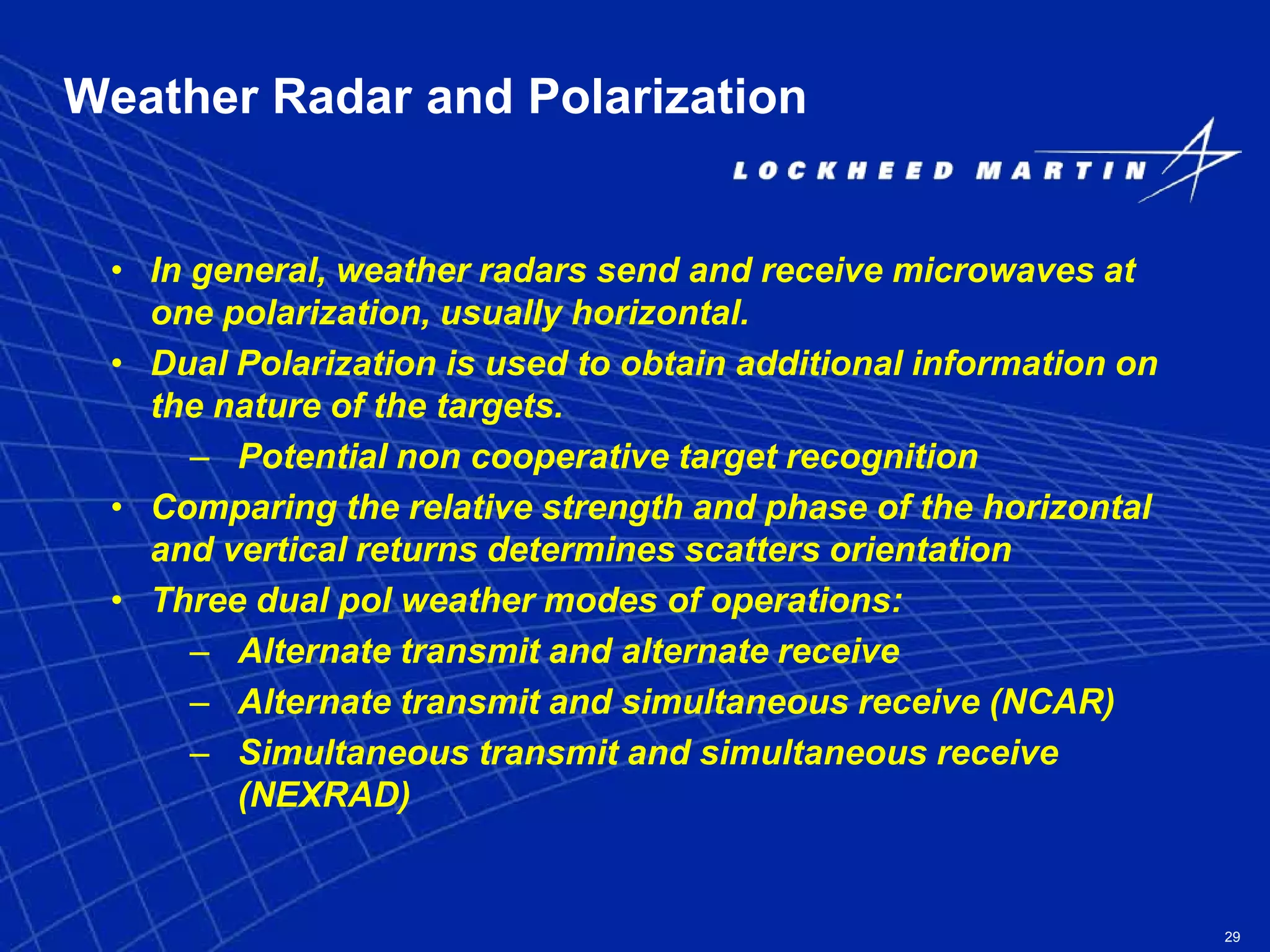 29
Weather Radar and Polarization
• In general, weather radars send and receive microwaves at
one polarization, usually horizontal.
• Dual Polarization is used to obtain additional information on
the nature of the targets.
– Potential non cooperative target recognition
• Comparing the relative strength and phase of the horizontal
and vertical returns determines scatters orientation
• Three dual pol weather modes of operations:
– Alternate transmit and alternate receive
– Alternate transmit and simultaneous receive (NCAR)
– Simultaneous transmit and simultaneous receive
(NEXRAD)
 