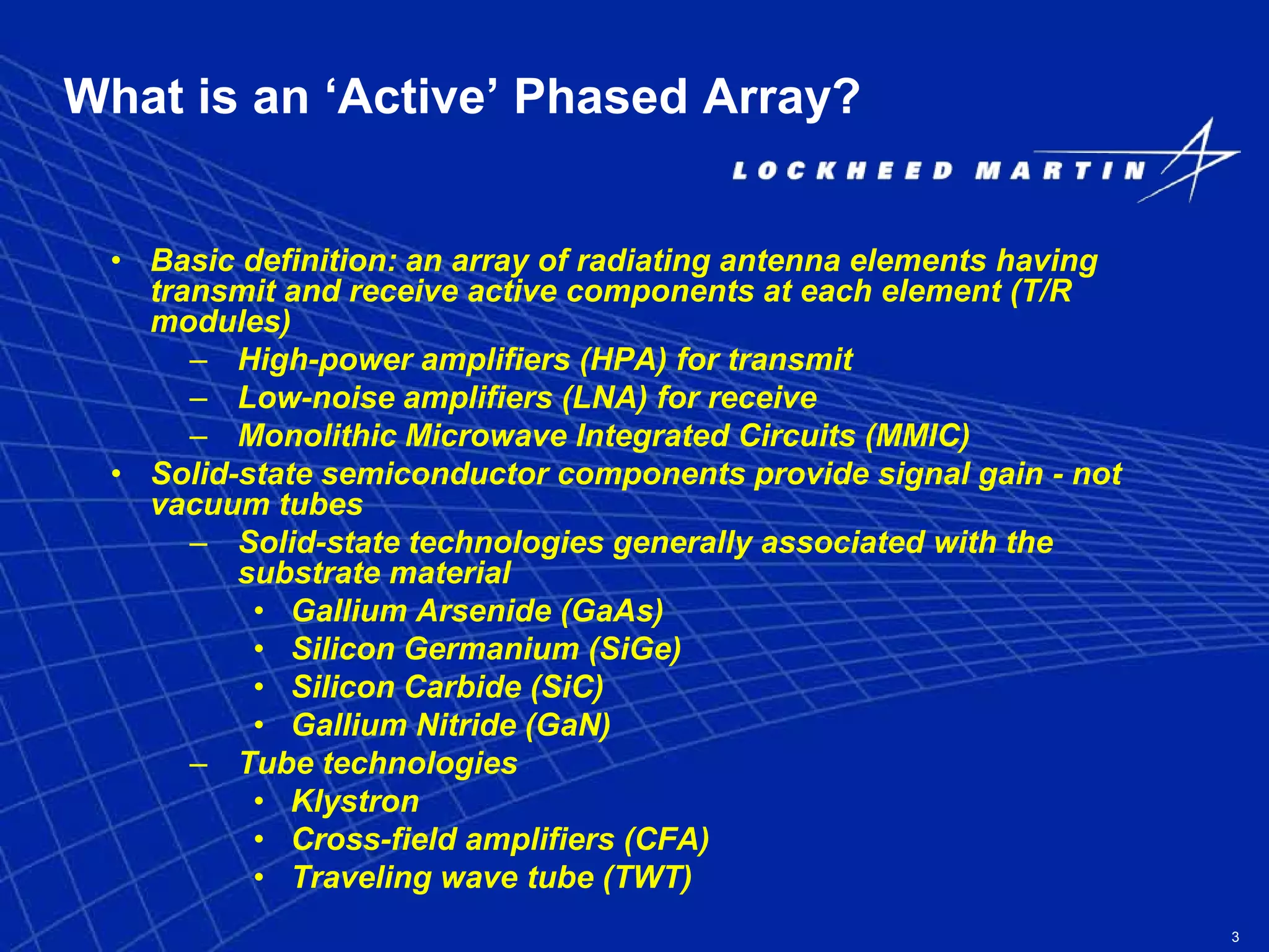 3
What is an ‘Active’ Phased Array?
• Basic definition: an array of radiating antenna elements having
transmit and receive active components at each element (T/R
modules)
– High-power amplifiers (HPA) for transmit
– Low-noise amplifiers (LNA) for receive
– Monolithic Microwave Integrated Circuits (MMIC)
• Solid-state semiconductor components provide signal gain - not
vacuum tubes
– Solid-state technologies generally associated with the
substrate material
• Gallium Arsenide (GaAs)
• Silicon Germanium (SiGe)
• Silicon Carbide (SiC)
• Gallium Nitride (GaN)
– Tube technologies
• Klystron
• Cross-field amplifiers (CFA)
• Traveling wave tube (TWT)
 