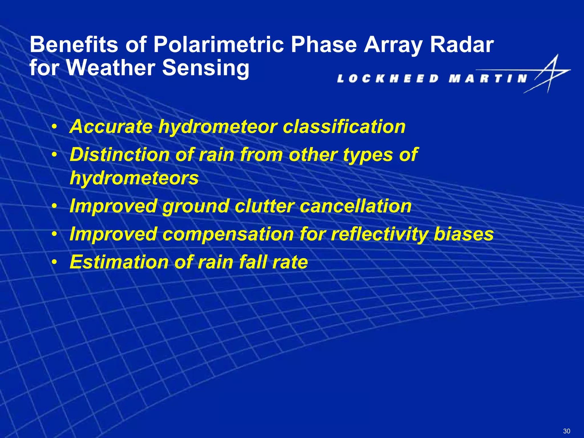30
Benefits of Polarimetric Phase Array Radar
for Weather Sensing
• Accurate hydrometeor classification
• Distinction of rain from other types of
hydrometeors
• Improved ground clutter cancellation
• Improved compensation for reflectivity biases
• Estimation of rain fall rate
 