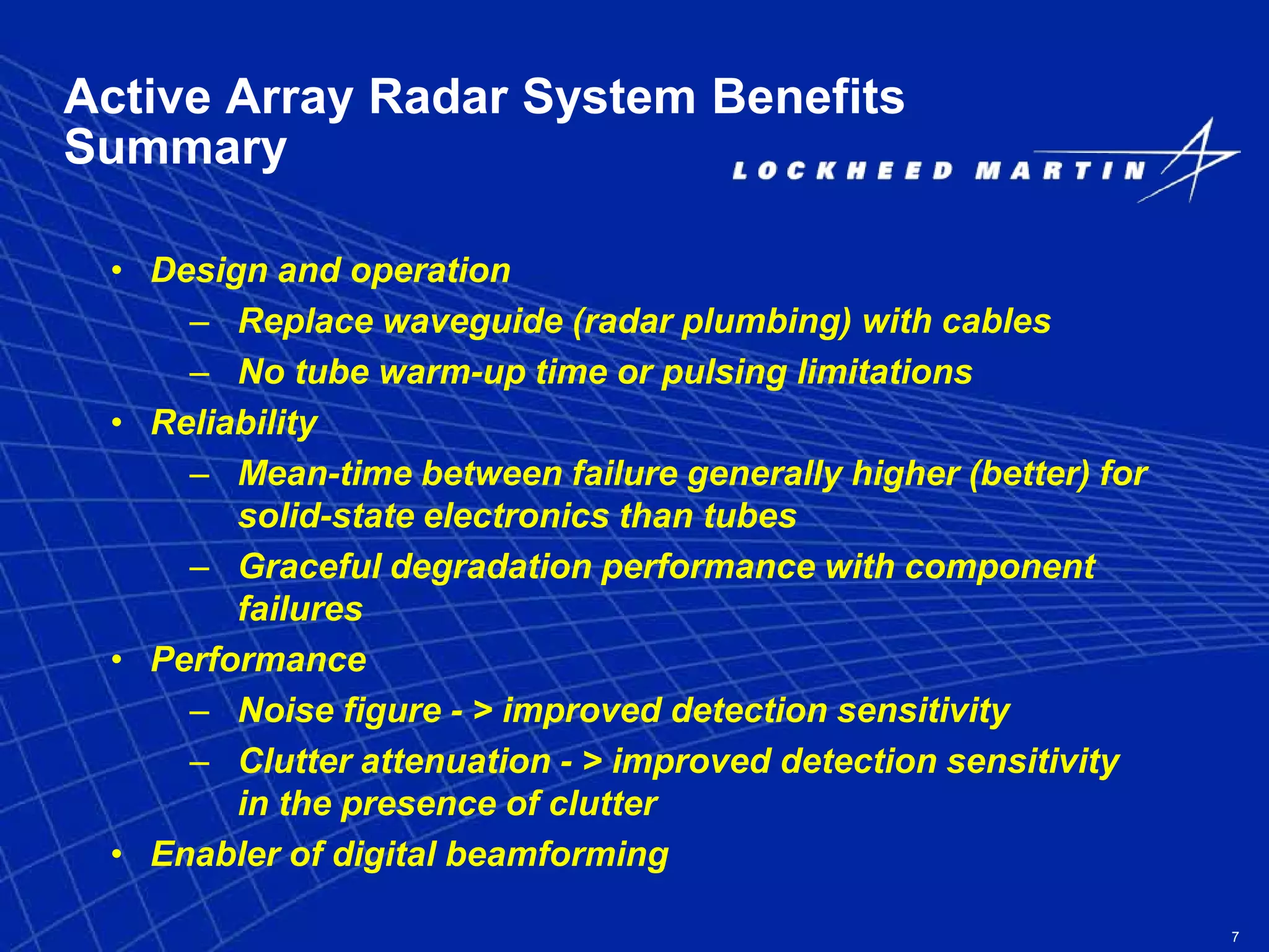 7
Active Array Radar System Benefits
Summary
• Design and operation
– Replace waveguide (radar plumbing) with cables
– No tube warm-up time or pulsing limitations
• Reliability
– Mean-time between failure generally higher (better) for
solid-state electronics than tubes
– Graceful degradation performance with component
failures
• Performance
– Noise figure - > improved detection sensitivity
– Clutter attenuation - > improved detection sensitivity
in the presence of clutter
• Enabler of digital beamforming
 