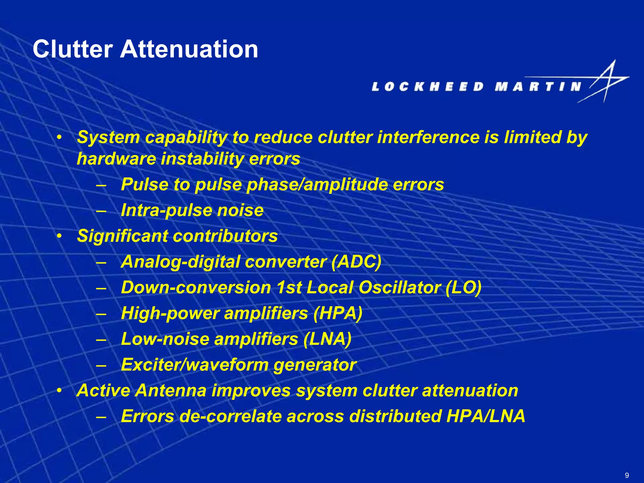 9
Clutter Attenuation
• System capability to reduce clutter interference is limited by
hardware instability errors
– Pulse to pulse phase/amplitude errors
– Intra-pulse noise
• Significant contributors
– Analog-digital converter (ADC)
– Down-conversion 1st Local Oscillator (LO)
– High-power amplifiers (HPA)
– Low-noise amplifiers (LNA)
– Exciter/waveform generator
• Active Antenna improves system clutter attenuation
– Errors de-correlate across distributed HPA/LNA
 